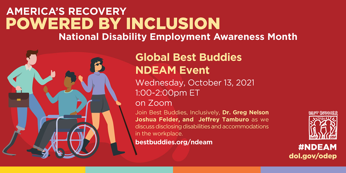 America's Recovery Powered by Inclusion Global Best Buddies NDEAM Event Wednesday, October 13, 2021 1-2 PM EST on Zoom Join Best Buddies, Inclusively, Dr. Greg Nelson, Joshua Felder, and Jeffrey Tamburo as we discuss disclosing disabilities and accommodations in the workplace. Visit Bestbuddies.org/NDEAM